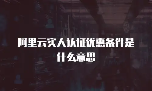 阿里云实人认证优惠条件是什么意思