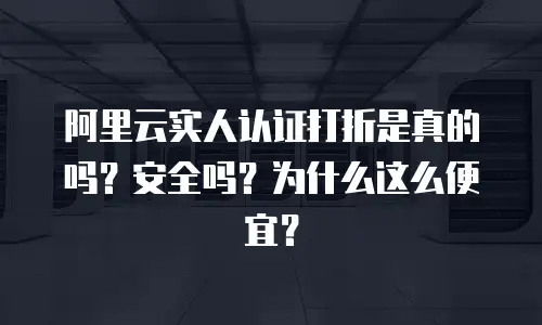阿里云实人认证打折是真的吗？安全吗？为什么这么便宜？