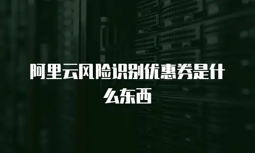 阿里云风险识别优惠券是什么东西