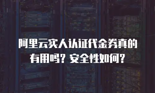 阿里云实人认证代金券真的有用吗？安全性如何？