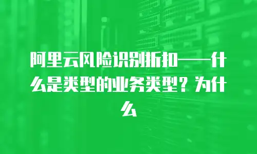 阿里云风险识别折扣——什么是类型的业务类型？为什么