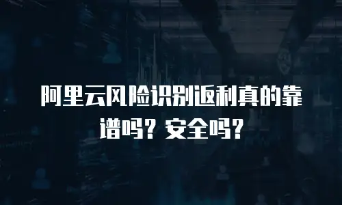 阿里云风险识别返利真的靠谱吗？安全吗？