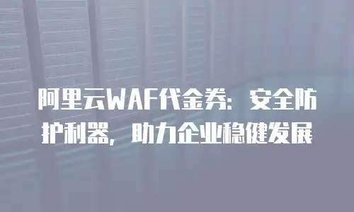 阿里云WAF代金券：安全防护利器，助力企业稳健发展