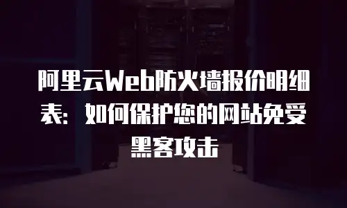 阿里云Web防火墙报价明细表：如何保护您的网站免受黑客攻击