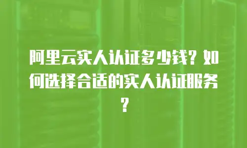 阿里云实人认证多少钱？如何选择合适的实人认证服务？