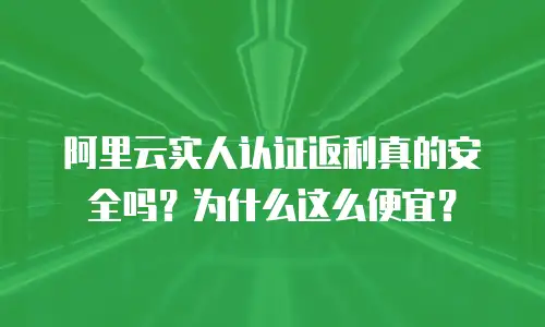 阿里云实人认证返利真的安全吗？为什么这么便宜？
