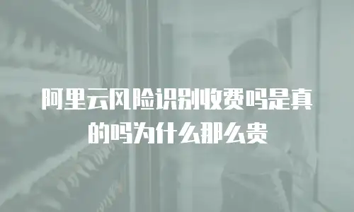 阿里云风险识别收费吗是真的吗为什么那么贵