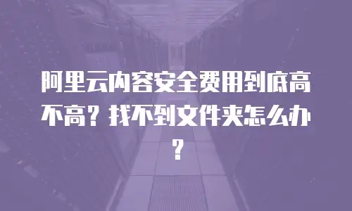 阿里云内容安全费用到底高不高？找不到文件夹怎么办？