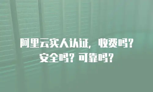 阿里云实人认证，收费吗？安全吗？可靠吗？