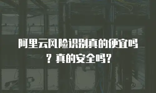 阿里云风险识别真的便宜吗？真的安全吗？