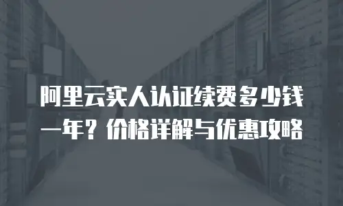 阿里云实人认证续费多少钱一年？价格详解与优惠攻略