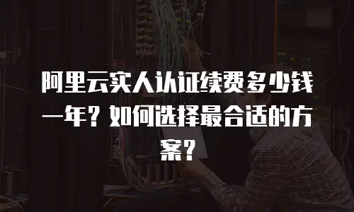 阿里云实人认证续费多少钱一年？如何选择最合适的方案？