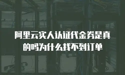 阿里云实人认证代金券是真的吗为什么找不到订单