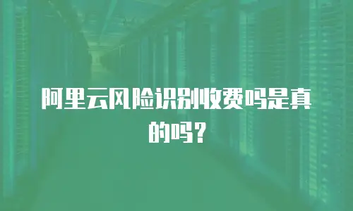 阿里云风险识别收费吗是真的吗？