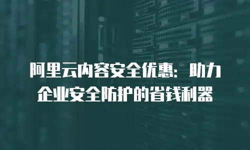 阿里云内容安全优惠：助力企业安全防护的省钱利器