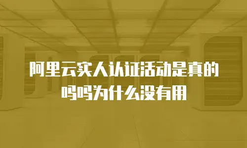 阿里云实人认证活动是真的吗吗为什么没有用