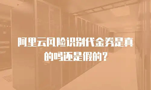 阿里云风险识别代金券是真的吗还是假的？