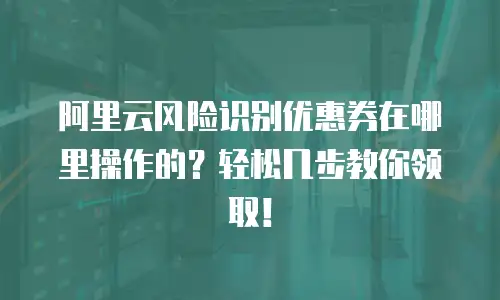 阿里云风险识别优惠券在哪里操作的？轻松几步教你领取！