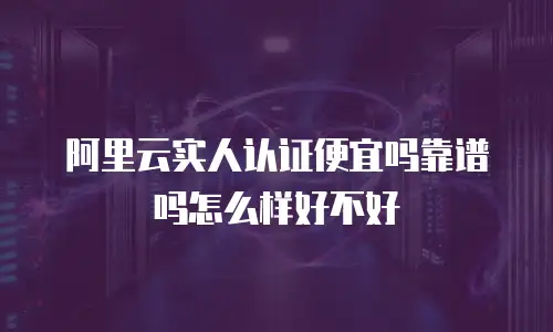 阿里云实人认证便宜吗靠谱吗怎么样好不好