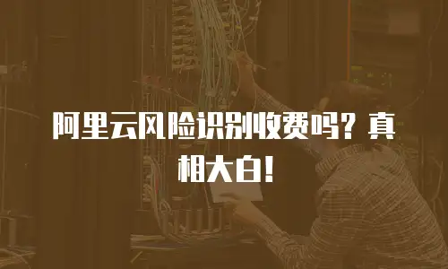 阿里云风险识别收费吗？真相大白！
