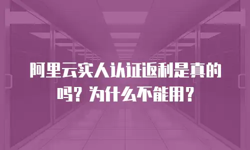 阿里云实人认证返利是真的吗？为什么不能用？