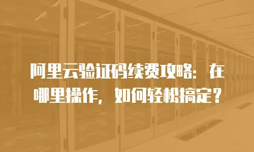 阿里云验证码续费攻略：在哪里操作，如何轻松搞定？