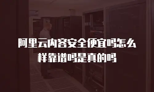 阿里云内容安全便宜吗怎么样靠谱吗是真的吗