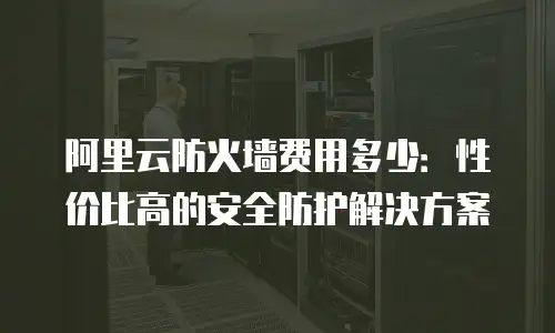 阿里云防火墙费用多少：性价比高的安全防护解决方案