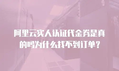 阿里云实人认证代金券是真的吗为什么找不到订单？