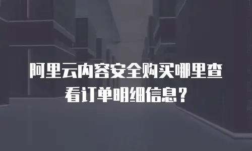 阿里云内容安全购买哪里查看订单明细信息？