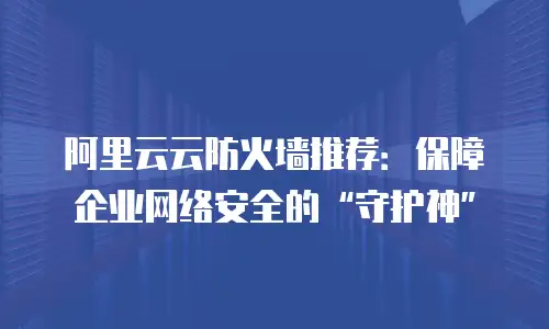 阿里云云防火墙推荐：保障企业网络安全的“守护神”