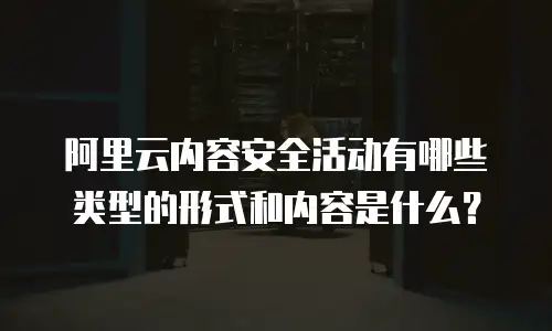 阿里云内容安全活动有哪些类型的形式和内容是什么？