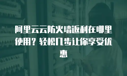 阿里云云防火墙返利在哪里使用？轻松几步让你享受优惠