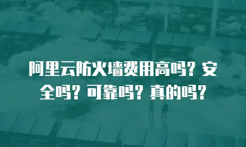 阿里云防火墙费用高吗？安全吗？可靠吗？真的吗？