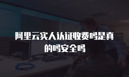 阿里云实人认证收费吗是真的吗安全吗