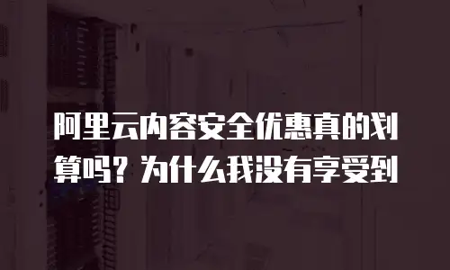阿里云内容安全优惠真的划算吗？为什么我没有享受到