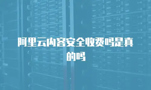 阿里云内容安全收费吗是真的吗