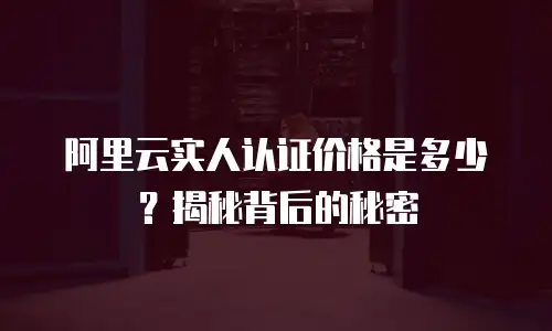 阿里云实人认证价格是多少？揭秘背后的秘密