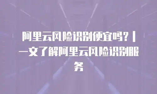 阿里云风险识别便宜吗？| 一文了解阿里云风险识别服务