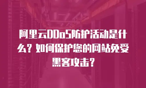 阿里云DDoS防护活动是什么？如何保护您的网站免受黑客攻击？