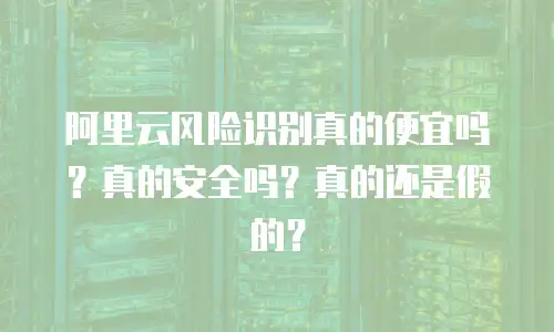 阿里云风险识别真的便宜吗？真的安全吗？真的还是假的？
