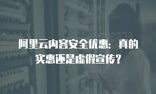 阿里云内容安全优惠：真的实惠还是虚假宣传？