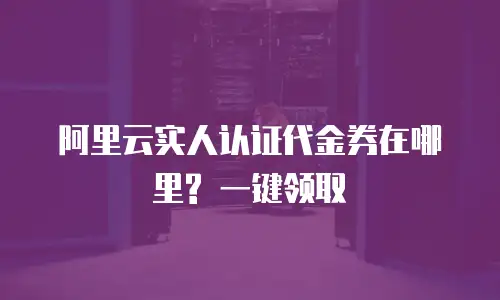 阿里云实人认证代金券在哪里? 一键领取
