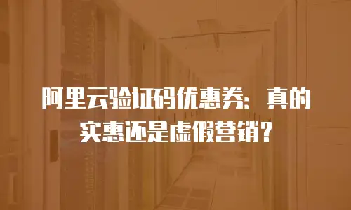阿里云验证码优惠券：真的实惠还是虚假营销？