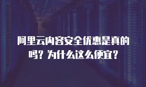 阿里云内容安全优惠是真的吗？为什么这么便宜？