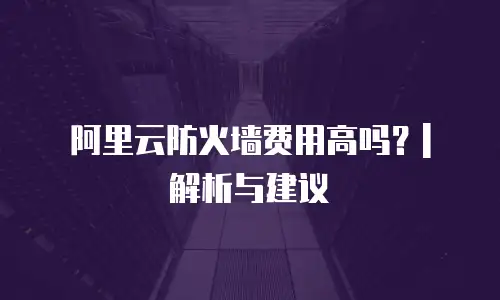 阿里云防火墙费用高吗？| 解析与建议