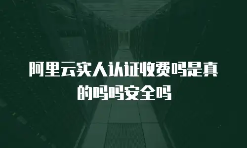 阿里云实人认证收费吗是真的吗吗安全吗
