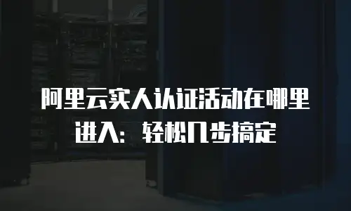 阿里云实人认证活动在哪里进入：轻松几步搞定