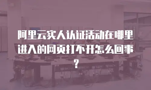阿里云实人认证活动在哪里进入的网页打不开怎么回事？