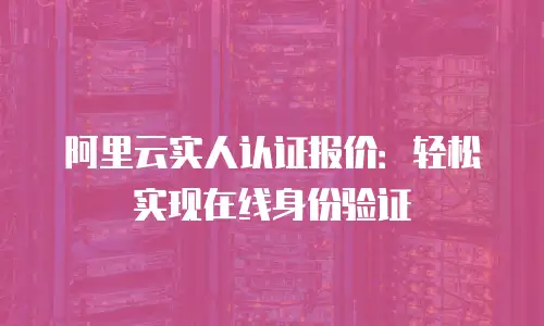 阿里云实人认证报价：轻松实现在线身份验证